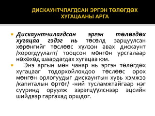 



Дискаунтчилагдсан
эргэн
төлөгдөх
хугацаа гэдэг нь төсөлд зарцуулсан
хөрөнгийг төслөөс хүлээн авах дискаунт
/хорогдуулалт/ тооцсон мөнгөн урсгалаар
нөхөхөд шаардагдах хугацаа юм.
Энэ аргын мөн чанар нь эргэн төлөгдөх
хугацааг тодорхойлохдоо төслөөс орох
мөнгөн орлогуудыг дискаунтын хувь хэмжээ
/капиталын өртөг/ -ний тусламжтайгаар нэг
сууринд оруулж зэрэгцүүлснээр эцсийн
шийдвэр гаргахад оршдог.

 