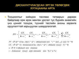 

Тооцооллыг хийхдээ төслөөс татварын дараах
байдлаар орж ирэх мөнгөн урсгал тус бүрийн өнөөгийн
үнэ цэнийг тооцож, түүнийг төслийн анхны хөрөнгө
оруулалттай харьцуулах шаардлагатай.
PV

CF1
1
1 r

CF2
2
1 r

...

CFn 1
n 1
1 r

CFn
n
1 r

n
t 1

CFt
1 r

t

PV Òº ñëº º ñ î ð æ è ð ýõ ì º íã º í óðñãàëóóäûí íèéò º í º º ãèéí ¿ íý öýíý / ¥ º ºð/
CFt Òº ñëº º ñ t ð õóãàöààí äî ð æ è ð ýõ ì º íã º í óðñãàëûí õýìæýý / ¥ º ºð/
n Òº ñº ë õýð ýãæèõ íèéò õóãàöàà
r Äèñêàóíòûí õýìæýý áóþó êàïèòàëûí

íèéò ºð ò º ã / % /

 