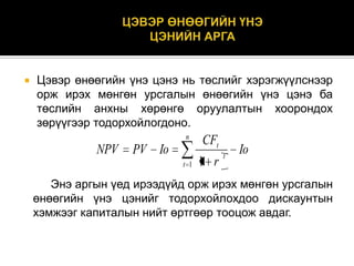 

Цэвэр өнөөгийн үнэ цэнэ нь төслийг хэрэгжүүлснээр
орж ирэх мөнгөн урсгалын өнөөгийн үнэ цэнэ ба
төслийн анхны хөрөнгө оруулалтын хоорондох
зөрүүгээр тодорхойлогдоно.
n

NPV

PV Io
t 1

CFt
1 r

t

Io

Энэ аргын үед ирээдүйд орж ирэх мөнгөн урсгалын
өнөөгийн үнэ цэнийг тодорхойлохдоо дискаунтын
хэмжээг капиталын нийт өртгөөр тооцож авдаг.

 