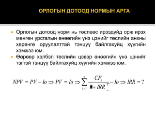 



Орлогын дотоод норм нь төслөөс ирээдүйд орж ирэх
мөнгөн урсгалын өнөөгийн үнэ цэнийг төслийн анхны
хөрөнгө оруулалттай тэнцүү байлгахуйц хүүгийн
хэмжээ юм.
Өөрөөр хэлбэл төслийн цэвэр өнөөгийн үнэ цэнийг
тэгтэй тэнцүү байлгахуйц хүүгийн хэмжээ юм.
n

NPV

PV

Io

PV

Io
t 1

CFt
1 IRR

t

Io

IRR

?

 