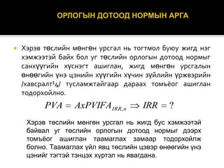 

Хэрэв төслийн мөнгөн урсгал нь тогтмол буюу жигд нэг
хэмжээтэй байх бол уг төслийн орлогын дотоод нормыг
санхүүгийн хүснэгт ашиглан, жигд мөнгөн урсгалын
өнөөгийн үнэ цэнийн хүүгийн хүчин зүйлийн үржвэрийн
/хавсралт¹4/ тусламжтайгаар дараах томъёог ашиглан
тодорхойлно.

PVA

AxPVIFA IRR, n

IRR

?

Хэрэв төслийн мөнгөн урсгал нь жигд бус хэмжээтэй
байвал уг төслийн орлогын дотоод нормыг дээрх
томъѐог ашиглан таамаглах замаар тодорхойлж
болно. Таамаглах үйл явц төслийн цэвэр өнөөгийн үнэ
цэнийг тэгтэй тэнцэх хүртэл нь явагдана.

 