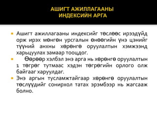 Ашигт ажиллагааны индексийг төслөөс ирээдүйд
орж ирэх мөнгөн урсгалын өнөөгийн үнэ цэнийг
түүний анхны хөрөнгө оруулалтын хэмжээнд
харьцуулах замаар тооцдог.

Өөрөөр хэлбэл энэ арга нь хөрөнгө оруулалтын
1 төгрөг тутмаас хэдэн төгрөгийн орлого олж
байгааг харуулдаг.
 Энэ аргын тусламжтайгаар хөрөнгө оруулалтын
төслүүдийг сонирхол татах эрэмбээр нь жагсааж
болно.


 