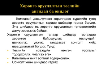 Компаний дэвшүүлсэн зорилгодоо хүрэхийн тулд
хөрөнгө оруулалтын талаар шийдвэр гаргах болдог.
Энэ шийдвэр нь хөрөнгө оруулалтын төлөвлөлтийн
дагуу хэрэгжиж байдаг.
Хөрөнгө оруулалтын талаар шийдвэр гаргахдаа
хөрөнгөө
байршуулах
төслүүдийг
шинжилж,
үнэлж,
тэндээсээ
сонголт
хийх
шаардлагатай болдог. Үүнд:
 Төслийн
ирээдүйн
мөнгөн
урсгалыг
тодорхойлж, үнэлгээ өгөх
 Капиталын нийт өртгийг тодорхойлох
 Сонголт хийж шийдвэр гаргах

 