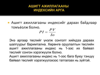 

Ашигт ажиллагааны индексийг дараах байдлаар
томъёолж болно.
PI

PV
Io

Энэ аргаар төслийг үнэлж сонголт хийхдээ дараах
шалгуурыг баримтална. Хөрөнгө оруулалтын төслийн
ашигт ажиллагааны индекс нь 1-ээс их байвал
төслийг сонгон хэрэгжүүлж болно.
Ашигт ажиллагааны индекс нь 1-ээс бага буюу тэнцүү
байвал төслийг хэрэгжүүлэхээс татгалзах нь зүйтэй.

 
