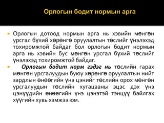 Орлогын дотоод нормын арга нь хэвийн мөнгөн
урсгал бүхий хөрөнгө оруулалтын төслийг үнэлэхэд
тохиромжтой байдаг бол орлогын бодит нормын
арга нь хэвийн бус мөнгөн урсгал бүхий төслийг
үнэлэхэд тохиромжтой байдаг.

Орлогын бодит норм гэдэг нь төслийн гарах
мөнгөн урсгалуудын буюу хөрөнгө оруулалтын нийт
зардлын өнөөгийн үнэ цэнийг төслийн орох мөнгөн
урсгалуудын төслийн хугацааны эцэс дэх үнэ
цэнүүдийн өнөөгийн үнэ цэнэтэй тэнцүү байлгах
хүүгийн хувь хэмжээ юм.


 