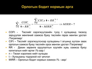 n
n
t 0









CIFt x 1 RR

COFt
1

RR

t 0
t

1 MIRR

n

n 1

MIRR ?

COFt Төслийг хэрэгжүүлэхийн тулд t хугацаанд төсөлд
зарцуулах мөнгөний хэмжээ буюу төслийн гарах мөнгөн урсгал
/Төгрөгөөр/
CIFt – Төслийг хэрэгжүүлснээр хугацааны t агшинд хүлээн авах
орлогын хэмжээ буюу төслийн орох мөнгөн урсгал /Төгрөгөөр/
RR - Дахин хөрөнгө оруулалтын хүүгийн хувь хэмжээ буюу
капиталын нийт өртөг /%-аар /
n – Төсөл хэрэгжих нийт хугацаа
t – Хугацааны тодорхой нэг үечлэл
MIRR – Орлогын бодит нормын хэмжээ /% - аар/

 