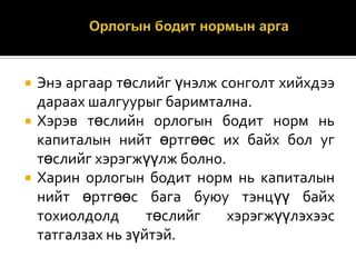 




Энэ аргаар төслийг үнэлж сонголт хийхдээ
дараах шалгуурыг баримтална.
Хэрэв төслийн орлогын бодит норм нь
капиталын нийт өртгөөс их байх бол уг
төслийг хэрэгжүүлж болно.
Харин орлогын бодит норм нь капиталын
нийт өртгөөс бага буюу тэнцүү байх
тохиолдолд
төслийг
хэрэгжүүлэхээс
татгалзах нь зүйтэй.

 
