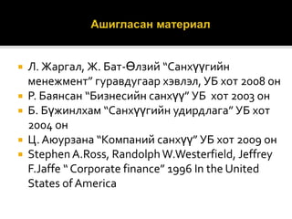 





Л. Жаргал, Ж. Бат-Өлзий “Санхүүгийн
менежмент” гуравдугаар хэвлэл, УБ хот 2008 он
Р. Баянсан “Бизнесийн санхүү” УБ хот 2003 он
Б. Бүжинлхам “Санхүүгийн удирдлага” УБ хот
2004 он
Ц. Аюурзана “Компаний санхүү” УБ хот 2009 он
Stephen A.Ross, Randolph W.Westerfield, Jeffrey
F.Jaffe “ Corporate finance” 1996 In the United
States of America

 