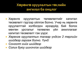 






Хөрөнгө оруулалтын төлөвлөлтийг капитал
төсөвлөлт гэдгээр ойлгож болно. Учир нь хөрөнгө
оруулалттай холбогдон ирээдүйд бий болох
мөнгөн урсгалыг төлөвлөх үйл ажиллагааг
капитал төсөвлөлт гэж үздэг.
Хөрөнгө оруулалтын талаар үндсэн 2 төрлийн
шийдвэр гаргаж болно. Үүнд:
Сонголт хийх шийдвэр
Солих буюу шинэчлэх шийдвэр

 