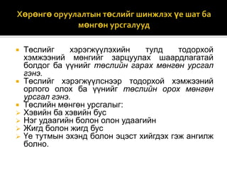 









Төслийг
хэрэгжүүлэхийн
тулд
тодорхой
хэмжээний мөнгийг зарцуулах шаардлагатай
болдог ба үүнийг төслийн гарах мөнгөн урсгал
гэнэ.
Төслийг хэрэгжүүлснээр тодорхой хэмжээний
орлого олох ба үүнийг төслийн орох мөнгөн
урсгал гэнэ.
Төслийн мөнгөн урсгалыг:
Хэвийн ба хэвийн бус
Нэг удаагийн болон олон удаагийн
Жигд болон жигд бус
Үе тутмын эхэнд болон эцэст хийгдэх гэж ангилж
болно.

 
