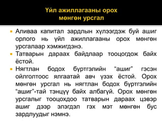 Аливаа капитал зардлын хүлээгдэж буй ашиг
орлого нь үйл ажиллагааны орох мөнгөн
урсгалаар хэмжигдэнэ.
 Татварын дараах байдлаар тооцогдож байх
ѐстой.
 Нягтлан
бодох бүртгэлийн “ашиг” гэсэн
ойлголтоос ялгаатай авч үзэх ѐстой. Орох
мөнгөн урсгал нь нягтлан бодох бүртгэлийн
“ашиг”-тай тэнцүү байх албагүй. Орох мөнгөн
урсгалыг тооцохдоо татварын дараах цэвэр
ашиг дээр элэгдэл гэх мэт мөнгөн бус
зардлуудыг нэмнэ.


 