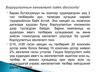 



Бараа бүтээгдэхүүн нь зээлээр худалдагдсан үед 2
тал төлбөрийн дүн, төлөгдөх хугацааг нарийн
тодорхойлсон байх ёстой. Энэ нөхцөл нь ихэвчлэн
дагалдах хуудсан буюу борлуулалтын нэхэмжлэл
дээр тусгагдсан байдаг. Зарим компаниуд нь
худалдан авагч төлбөрөө хугацаанаас нь өмнө
хийсэн тохиолдолд хөнгөлөлт үзүүлдэг ба үүнийг
борлуулалтын хөнгөлөлт гэнэ.
2/10, n/30 гэсэн нөхцөл нь төлбөрийг 30 хоногийн
дотор хийж болох бөгөөд 10 хоногийн дотор хийвэл
2% хөнгөлнө гэсэн утгатай. Гэхдээ борлуулалт хийх
үед худалдан авагч нь хөнгөлөлтийг ашиглах эсэх нь,
төлбөр яг заасан хугацаанд орж ирэх эсэх нь
мэдэгддэгүй учраас хөнгөлөлтийг төлбөр хийгдсэний
дараа үзүүлдэг.

 
