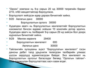 











“Орхон” компани нь 9-р сарын 20 нд 30000 төгрөгийн барааг
2/10, n/60 нөхцөлтэйгээр борлуулжээ.
Борлуулалт хийгдсэн өдөр дараах бичилтийг хийнэ.
9/20 Авлагын данс 30000
Борлуулалтын орлого 30000
Худалдан авагч нь борлуулалтын хөнгөлөлтийг борлуулалтын
нэхэмжлэл бичсэн өдрөөс хойшхи 10 хоногийн дотор эдэлнэ.
Худалдан авагч нь төлбөрийг 9-р сарын 29 нд хийсэн бол доорх
журналын бичилтийг хийнэ.
9/29 Мөнгөн хөрөнгө
29400
Борлуулалтын хөнгөлөлт
600
Авлагын данс
30000
Тайлангийн хугацааны эцэст “Борлуулатын хөнгөлөлт” гэсэн
дансны дебет талд урьдчилж төлөгдсөн төлбөрийн улмаас
үүссэн зардлууд хуримтлагдсан байдаг. Энэ хөнгөлөлт нь
борлуулалтын орлогыг багасгадаг бөгөөд “Орлогын тайлан”гаар дамжуулан борлуулалтаас хасч хааж өгдөг.

 