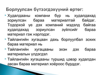 Худалдааны компани бүр нь худалдахад
зориулсан
бараа
материалтай
байдаг.
Тодорхой үе дэх компаний мэдэлд байгаа
худалдахад
зориулсан
зүйлсийг
бараа
материал гэж нэрлэдэг.
 Тайлангийн хугацаан дахь борлуулбал зохих
бараа материал нь
 Тайлангийн
хугацааны эхэн дэх бараа
материалын үлдэгдэл
 Тайлангийн хугацааны туршид цэвэр худалдан
авсан бараа материал хоёроос бүрддэг.


 