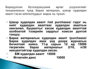 






Цэвэр худалдан авалт /net purchases/ гэдэг нь
нийт худалдан авалтаас худалдан авалтын
хөнгөлөл, буцаалтыг хасаж худалдан авалттай
холбоотой тээврийн зардлыг нэмсэн дүнтэй
тэнцүү.
Бараа материалын худалдан авалт /purchases/
Бараа худалдан авах үед доорх журналын
бичилтийг хийнэ. 11-р сарын 12 нд 15000
төгрөгийн
бараа
материалыг
2/10,
n/30
нөхцөлтэйгээр худалдан авсан.
БМ худалдан авалт 15000
Өглөгийн данс
15000

 