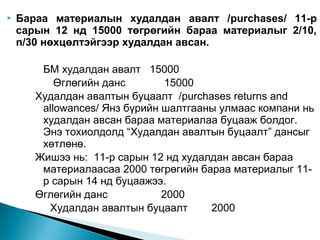 

Бараа материалын худалдан авалт /purchases/ 11-р
сарын 12 нд 15000 төгрөгийн бараа материалыг 2/10,
n/30 нөхцөлтэйгээр худалдан авсан.
БМ худалдан авалт 15000
Өглөгийн данс
15000
Худалдан авалтын буцаалт /purchases returns and
allowances/ Янз бүрийн шалтгааны улмаас компани нь
худалдан авсан бараа материалаа буцааж болдог.
Энэ тохиолдолд “Худалдан авалтын буцаалт” дансыг
хөтлөнө.
Жишээ нь: 11-р сарын 12 нд худалдан авсан бараа
материалаасаа 2000 төгрөгийн бараа материалыг 11р сарын 14 нд буцаажээ.
Өглөгийн данс
2000
Худалдан авалтын буцаалт
2000

 