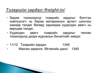 






Зарим тохиолдолд тээврийн зардлыг бэлтгэн
нийлүүлэгч нь бараа материалын өртөгт шингээх
замаар төлдөг бөгөөд заримдаа худалдан авагч нь
өөрсдөө төлдөг.
Худалдан
авагч
тээврийн
зардлыг
төлсөн
тохиолдолд доорх журналын бичилтийг хийдэг.
11/12 Тээврийн зардал
1340
Мөнгөн хөрөнгө /Өглөгийн данс/ 1340

 
