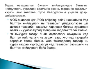 



ФОБ-ачаалах цэг /FOB shipping point/ нөхцөлийн үед
бэлтгэн нийлүүлэгч нь таваарыг үйлдвэрлэсэн цэг
доторх тээврийн зардлыг хариуцах бөгөөд худалдан
авагч нь үүнээс бусад тээврийн зардлыг төлөх болно.
“ФОБ-хүрэх газар” /FOB destination/ нөхцлийн үед
бэлтгэн нийлүүлэгч нь хүрэх газар хүртлэх тээврийн
зардлыг төлөх болно. Энэ тохиолдолд таваар нь
хүрэх газраа хүргэгдээгүй үед таваарыг эзэмшигч нь
бэлтгэн нийлүүлэгч байх болно.

 
