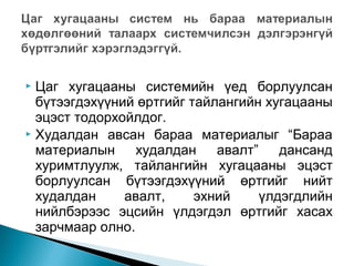 Цаг хугацааны системийн үед борлуулсан
бүтээгдэхүүний өртгийг тайлангийн хугацааны
эцэст тодорхойлдог.
 Худалдан авсан бараа материалыг “Бараа
материалын
худалдан
авалт”
дансанд
хуримтлуулж, тайлангийн хугацааны эцэст
борлуулсан бүтээгдэхүүний өртгийг нийт
худалдан
авалт,
эхний
үлдэгдлийн
нийлбэрээс эцсийн үлдэгдэл өртгийг хасах
зарчмаар олно.


 