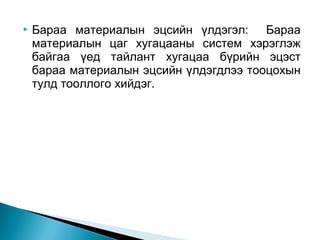 

Бараа материалын эцсийн үлдэгэл: Бараа
материалын цаг хугацааны систем хэрэглэж
байгаа үед тайлант хугацаа бүрийн эцэст
бараа материалын эцсийн үлдэгдлээ тооцохын
тулд тооллого хийдэг.

 