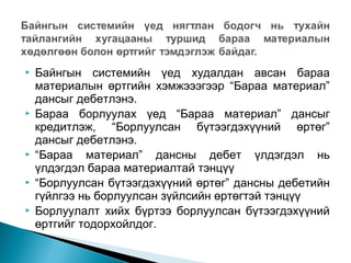 









Байнгын системийн үед худалдан авсан бараа
материалын өртгийн хэмжэээгээр “Бараа материал”
дансыг дебетлэнэ.
Бараа борлуулах үед “Бараа материал” дансыг
кредитлэж, “Борлуулсан бүтээгдэхүүний өртөг”
дансыг дебетлэнэ.
“Бараа материал” дансны дебет үлдэгдэл нь
үлдэгдэл бараа материалтай тэнцүү
“Борлуулсан бүтээгдэхүүний өртөг” дансны дебетийн
гүйлгээ нь борлуулсан зүйлсийн өртөгтэй тэнцүү
Борлуулалт хийх бүртээ борлуулсан бүтээгдэхүүний
өртгийг тодорхойлдог.

 