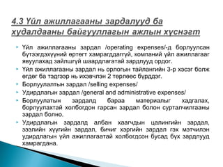 









Үйл ажиллагааны зардал /operating expenses/-д борлуулсан
бүтээгдэхүүний өртөгт хамрагддаггүй, компаний үйл ажиллагааг
явуулахад зайлшгүй шаардлагатай зардлууд ордог.
Үйл ажиллагааны зардал нь орлогын тайлангийн 3-р хэсэг болж
өгдөг ба тэдгээр нь ихэвчлэн 2 төрлөөс бүрддэг.
Борлуулалтын зардал /selling expenses/
Удирдлагын зардал /general and administrative expenses/
Борлуулатын
зардалд
бараа
материалыг
хадгалах,
борлуулахтай холбогдон гарсан зардал болон сурталчилгааны
зардал болно.
Удирдлагын зардалд албан хаагчдын цалингийн зардал,
зээлийн хүүгийн зардал, бичиг хэргийн зардал гэх мэтчилэн
удирдлагын үйл ажиллагаатай холбогдсон бусад бүх зардлууд
хамрагдана.

 