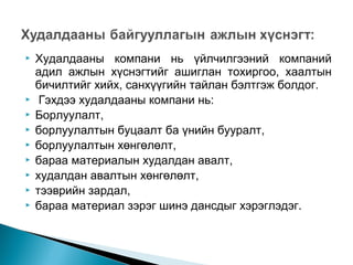 










Худалдааны компани нь үйлчилгээний компаний
адил ажлын хүснэгтийг ашиглан тохиргоо, хаалтын
бичилтийг хийх, санхүүгийн тайлан бэлтгэж болдог.
Гэхдээ худалдааны компани нь:
Борлуулалт,
борлуулалтын буцаалт ба үнийн бууралт,
борлуулалтын хөнгөлөлт,
бараа материалын худалдан авалт,
худалдан авалтын хөнгөлөлт,
тээврийн зардал,
бараа материал зэрэг шинэ дансдыг хэрэглэдэг.

 