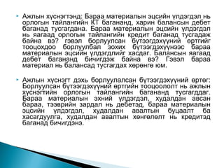 

Ажлын хүснэгтэнд: Бараа материалын эцсийн үлдэгдэл нь
орлогын тайлангийн КТ багананд, харин балансын дебет
баганад тусгагдана. Бараа материалын эцсийн үлдэгдэл
нь яагаад орлогын тайлангийн кредит баганад тусгадаж
байна вэ? гэвэл борлуулсан бүтээгдэхүүний өртгийг
тооцохдоо борлуулбал зохих бүтээгдэхүүнээс бараа
материалын эцсийн үлдэгдлийг хасдаг. Балансын яагаад
дебет багананд бичигдэж байна вэ? Гэвэл бараа
материал нь балансад тусгагдах хөрөнгө юм.



Ажлын хүснэгт дэхь борлуулалсан бүтээгдэхүүний өртөг:
Борлуулсан бүтээгдэхүүний өртгийн тооцоололт нь ажлын
хүснэгтийн орлогын тайлангийн багананд тусгагддаг.
Бараа материалын эхний үлдэгдэл, худалдан авсан
бараа, тээврийн зардал нь дебетэд, бараа материалын
эцсийн үлдэгдэл, худалдан авалтын буцаалт ба
хасагдуулга, худалдан авалтын хөнгөлөлт нь кредитэд
баганад бичигдэнэ.

 