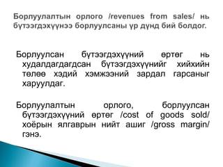 Борлуулсан
бүтээгдэхүүний
өртөг
нь
худалдагдагдсан бүтээгдэхүүнийг хийхийн
төлөө хэдий хэмжээний зардал гарсаныг
харуулдаг.
Борлуулалтын
орлого,
борлуулсан
бүтээгдэхүүний өртөг /cost of goods sold/
хоёрын ялгаврын нийт ашиг /gross margin/
гэнэ.

 