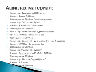 


















Номын нэр: Дунд шатны НББүртгэл
Зохиогч: Donald E. Kieso
Хэвлэгдсэн он: 2000 он, Долоодохь хэвлэл
Номын нэр: Санхүүгийн бүртгэл
Зохиогч: Д.Жавзмаа, Саранчимэг
Хэвлэгдсэн он: 2000 он
Номын нэр: Нягтлан бодох бүртгэлийн үндэс
Зохиогч: МУИС-ын багш нарын баг
Хэвлэгдсэн он: 2009 он
Номын нэр: Санхүүгийн дунд шатны бүртгэл 1-р дэвтэр
Зохиогч: МУИС-ын багш нарын баг
Хэвлэгдсэн он: 2009 он
Номын нэр:“Санхүүгийн бүртгэл”
Зохиогч: Орчуулгын ном-Р. Мейгс, В.Мейгс
Хэвлэгдсэн он: 1996 он
Номын нэр: “Нягтлан бодох бүртгэл”
Зохиогч: Н.Агваан
Хэвлэгдсэн он: 2004 он

 