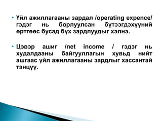 

Үйл ажиллагааны зардал /operating expence/
гэдэг
нь
борлуулсан
бүтээгдэхүүний
өртгөөс бусад бүх зардлуудыг хэлнэ.



Цэвэр ашиг /net income / гэдэг нь
худалдааны байгууллагын хувьд нийт
ашгаас үйл ажиллагааны зардлыг хассантай
тэнцүү.

 