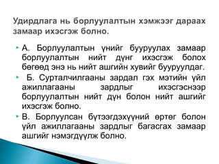 А. Борлуулалтын үнийг бууруулах замаар
борлуулалтын нийт дүнг ихэсгэж болох
бөгөөд энэ нь нийт ашгийн хувийг бууруулдаг.
 Б. Сурталчилгааны зардал гэх мэтийн үйл
ажиллагааны
зардлыг
ихэсгэснээр
борлуулалтын нийт дүн болон нийт ашгийг
ихэсгэж болно.
 В. Борлуулсан бүтээгдэхүүний өртөг болон
үйл ажиллагааны зардлыг багасгах замаар
ашгийг нэмэгдүүлж болно.


 