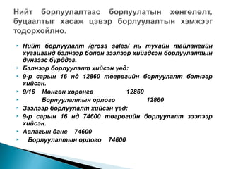 












Нийт борлуулалт /gross sales/ нь тухайн тайлангийн
хугацаанд бэлнээр болон зээлээр хийгдсэн борлуулалтын
дүнгээс бүрддэг.
Бэлнээр борлуулалт хийсэн үед:
9-р сарын 16 нд 12860 төгрөгийн борлуулалт бэлнээр
хийсэн.
9/16 Мөнгөн хөрөнгө
12860
Борлуулалтын орлого
12860
Зээлээр борлуулалт хийсэн үед:
9-р сарын 16 нд 74600 төгрөгийн борлуулалт зээлээр
хийсэн.
Авлагын данс 74600
Борлуулалтын орлого 74600

 