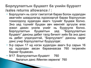 






Борлуулагч нь согог гэмтэлтэй бараа болон худалдан
авагчийн шаардлагад хүрэхээргүй бараа борлуулсан
тохиолдолд худалдан авагч түүнийг буцааж болно.
Энэ үед түүнийг буцаан авч мөнгийг эргүүлж өгөх
эсвэл дахин үнэлж үнийг нь бууруулж болно.
Борлуулалтын
буцаалтын
үед
“Борлуулалтын
буцаалт” дансны дебет талд бичилт хийх ба энэ данс
нь дебет үлдэгдэлтэй, “Борлуулалт” дансны сөрөг
данс учир борлуулалтыг бууруулдаг.
9-р сарын 17 нд нэгэн худалдан авагч 9-р сарын 16
нд худалдан авсан бараанаасаа 760 төгрөгийн
барааг буцаасан.
9/17 Борлуулалтын буцаалт 760
Авлагын данс /Мөнгөн хөрөнгө/ 760

 