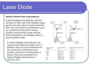 Optical emission from semiconductors
In direct bandgap semiconductors, electrons
and holes on either side of the forbidden energy
gap have the same value of crystal momentum.
Thus when electron-hole recombination occurs
the momentum of the electron remains
virtually constant and the energy released,
which corresponds to the bandgap energy Eg,
may be emitted as light.
In indirect bandgap semiconductors, the
maximum and minimum energies occur at
different values of crystal momentum and
the electron-hole recombination only
possible with the aid of a third particle, a
phonon. Hence the recombination in
indirect bandgap semiconductor is
relatively slow.
Laser Diode
 