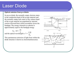 Optical emission from p-n diodes
In an p-n diode, the normally empty electron states
in the conduction band of the p-type material and
the normally empty hole states in the valence band
of the n-type material are populated by injected
carriers (forward bias) which recombine across the
bandgap. The energy released as a photon is
approximately equal to the bandgap energy
and the optical wavelength is
This spontaneous emission of light from within the
diode structure is known as electroluminescence.


hc
hfEg
gE
24.1

Laser Diode
 
