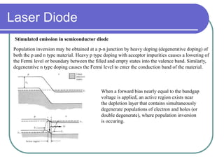 Stimulated emission in semiconductor diode
Population inversion may be obtained at a p-n junction by heavy doping (degenerative doping) of
both the p and n type material. Heavy p type doping with acceptor impurities causes a lowering of
the Fermi level or boundary between the filled and empty states into the valence band. Similarly,
degenerative n type doping causes the Fermi level to enter the conduction band of the material.
When a forward bias nearly equal to the bandgap
voltage is applied, an active region exists near
the depletion layer that contains simultaneously
degenerate populations of electron and holes (or
double degenerate), where population inversion
is occuring.
Laser Diode
 