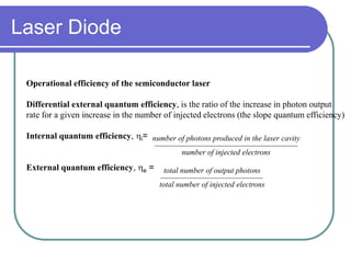 Operational efficiency of the semiconductor laser
Differential external quantum efficiency, is the ratio of the increase in photon output
rate for a given increase in the number of injected electrons (the slope quantum efficiency)
Internal quantum efficiency, i=
External quantum efficiency, e =
number of photons produced in the laser cavity
number of injected electrons
total number of output photons
total number of injected electrons
Laser Diode
 