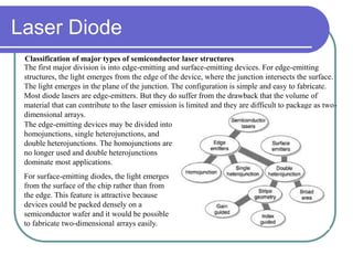 The first major division is into edge-emitting and surface-emitting devices. For edge-emitting
structures, the light emerges from the edge of the device, where the junction intersects the surface.
The light emerges in the plane of the junction. The configuration is simple and easy to fabricate.
Most diode lasers are edge-emitters. But they do suffer from the drawback that the volume of
material that can contribute to the laser emission is limited and they are difficult to package as two-
dimensional arrays.
Classification of major types of semiconductor laser structures
The edge-emitting devices may be divided into
homojunctions, single heterojunctions, and
double heterojunctions. The homojunctions are
no longer used and double heterojunctions
dominate most applications.
For surface-emitting diodes, the light emerges
from the surface of the chip rather than from
the edge. This feature is attractive because
devices could be packed densely on a
semiconductor wafer and it would be possible
to fabricate two-dimensional arrays easily.
Laser Diode
 