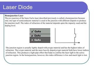Homojunction Laser
The p-n junction of the basic GaAs laser described previously is called a homojunction because
only one type of semiconductor material is used in the junction with different dopants to produce
the junction itself. The index of refraction of the material depends upon the impurity used and the
doping level.
The junction region is actually lightly doped with p-type material and has the highest index of
refraction. The n-type material and the more heavily doped p-type material both have lower indices
of refraction. This produces a light pipe effect that helps to confine the laser light to the active
junction region. In the homojunction, however, this index difference is low and much light is lost.
Laser Diode
 
