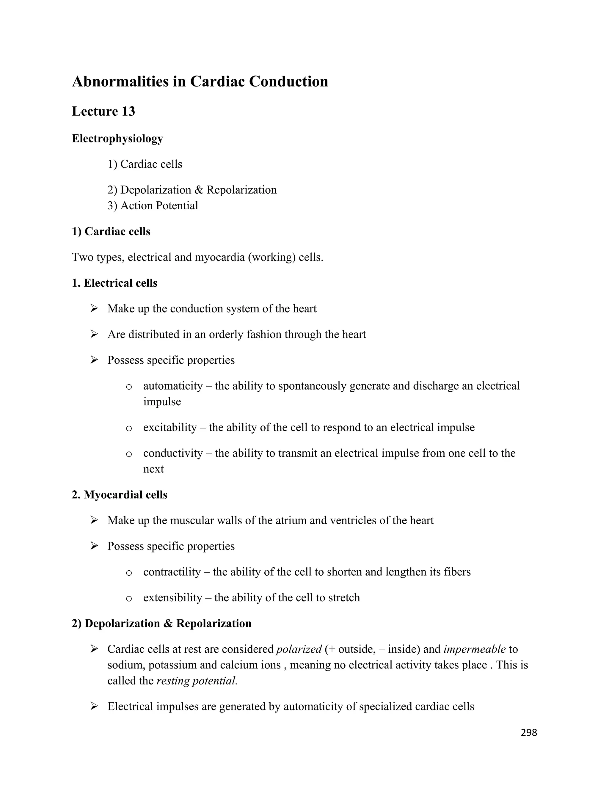 298 
 
Abnormalities in Cardiac Conduction
Lecture 13
Electrophysiology
1) Cardiac cells
2) Depolarization & Repolarization
3) Action Potential
1) Cardiac cells
Two types, electrical and myocardia (working) cells.
1. Electrical cells
 Make up the conduction system of the heart
 Are distributed in an orderly fashion through the heart
 Possess specific properties
o automaticity – the ability to spontaneously generate and discharge an electrical
impulse
o excitability – the ability of the cell to respond to an electrical impulse
o conductivity – the ability to transmit an electrical impulse from one cell to the
next
2. Myocardial cells
 Make up the muscular walls of the atrium and ventricles of the heart
 Possess specific properties
o contractility – the ability of the cell to shorten and lengthen its fibers
o extensibility – the ability of the cell to stretch
2) Depolarization & Repolarization
 Cardiac cells at rest are considered polarized (+ outside, – inside) and impermeable to
sodium, potassium and calcium ions , meaning no electrical activity takes place . This is
called the resting potential.
 Electrical impulses are generated by automaticity of specialized cardiac cells
 