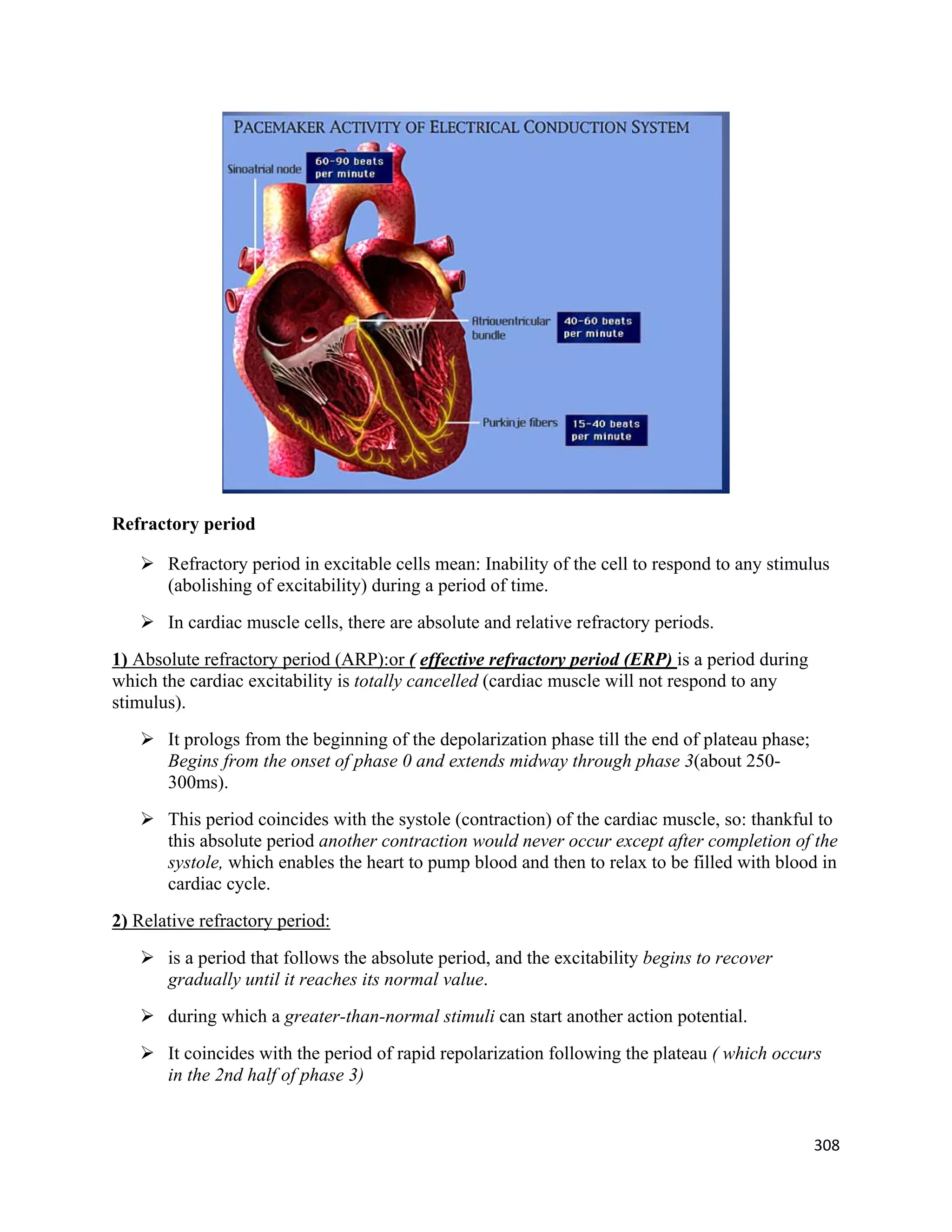 308 
 
Refractory period
 Refractory period in excitable cells mean: Inability of the cell to respond to any stimulus
(abolishing of excitability) during a period of time.
 In cardiac muscle cells, there are absolute and relative refractory periods.
1) Absolute refractory period (ARP):or ( effective refractory period (ERP) is a period during
which the cardiac excitability is totally cancelled (cardiac muscle will not respond to any
stimulus).
 It prologs from the beginning of the depolarization phase till the end of plateau phase;
Begins from the onset of phase 0 and extends midway through phase 3(about 250-
300ms).
 This period coincides with the systole (contraction) of the cardiac muscle, so: thankful to
this absolute period another contraction would never occur except after completion of the
systole, which enables the heart to pump blood and then to relax to be filled with blood in
cardiac cycle.
2) Relative refractory period:
 is a period that follows the absolute period, and the excitability begins to recover
gradually until it reaches its normal value.
 during which a greater-than-normal stimuli can start another action potential.
 It coincides with the period of rapid repolarization following the plateau ( which occurs
in the 2nd half of phase 3)
 