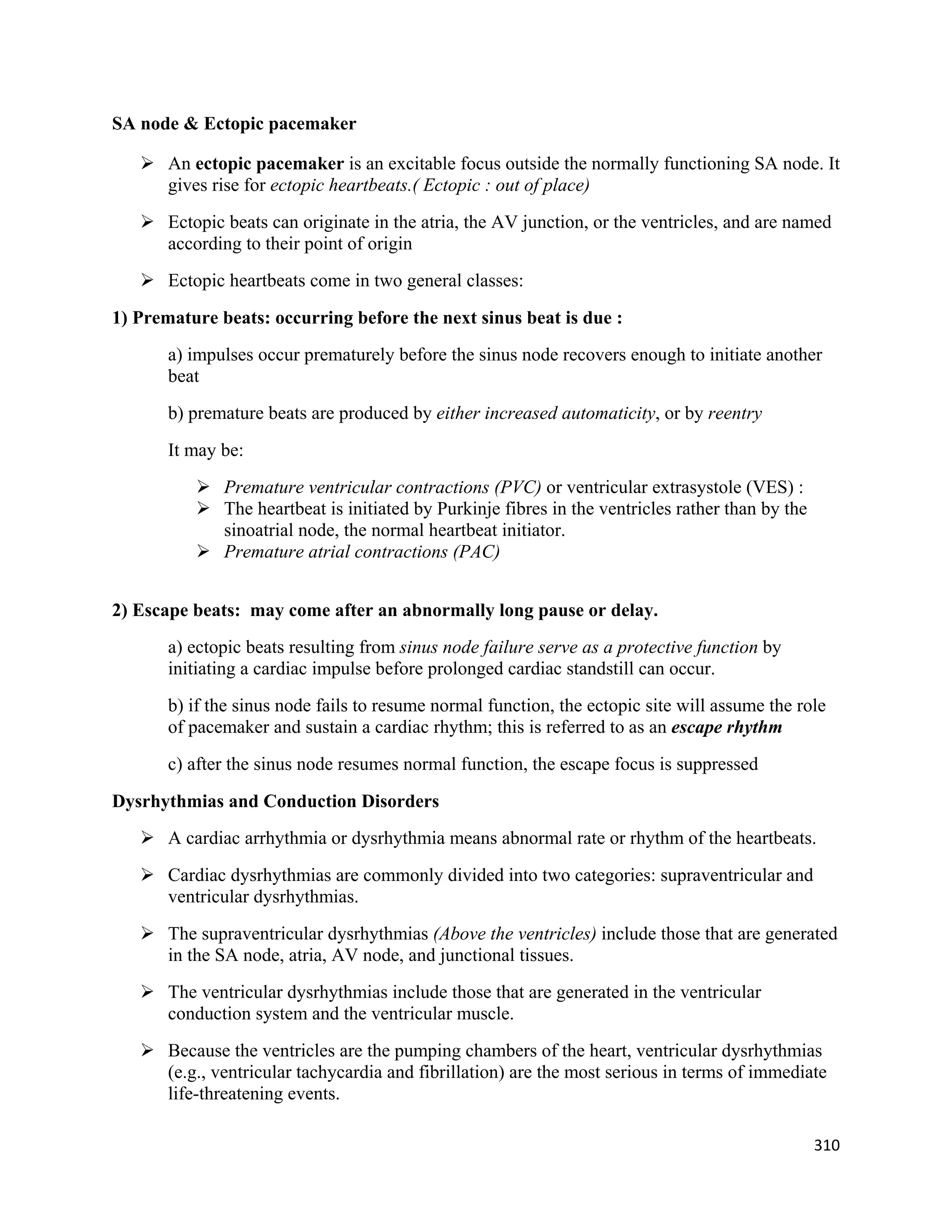310 
 
SA node & Ectopic pacemaker
 An ectopic pacemaker is an excitable focus outside the normally functioning SA node. It
gives rise for ectopic heartbeats.( Ectopic : out of place)
 Ectopic beats can originate in the atria, the AV junction, or the ventricles, and are named
according to their point of origin
 Ectopic heartbeats come in two general classes:
1) Premature beats: occurring before the next sinus beat is due :
a) impulses occur prematurely before the sinus node recovers enough to initiate another
beat
b) premature beats are produced by either increased automaticity, or by reentry
It may be:
 Premature ventricular contractions (PVC) or ventricular extrasystole (VES) :
 The heartbeat is initiated by Purkinje fibres in the ventricles rather than by the
sinoatrial node, the normal heartbeat initiator.
 Premature atrial contractions (PAC)
2) Escape beats: may come after an abnormally long pause or delay.
a) ectopic beats resulting from sinus node failure serve as a protective function by
initiating a cardiac impulse before prolonged cardiac standstill can occur.
b) if the sinus node fails to resume normal function, the ectopic site will assume the role
of pacemaker and sustain a cardiac rhythm; this is referred to as an escape rhythm
c) after the sinus node resumes normal function, the escape focus is suppressed
Dysrhythmias and Conduction Disorders
 A cardiac arrhythmia or dysrhythmia means abnormal rate or rhythm of the heartbeats.
 Cardiac dysrhythmias are commonly divided into two categories: supraventricular and
ventricular dysrhythmias.
 The supraventricular dysrhythmias (Above the ventricles) include those that are generated
in the SA node, atria, AV node, and junctional tissues.
 The ventricular dysrhythmias include those that are generated in the ventricular
conduction system and the ventricular muscle.
 Because the ventricles are the pumping chambers of the heart, ventricular dysrhythmias
(e.g., ventricular tachycardia and fibrillation) are the most serious in terms of immediate
life-threatening events.
 