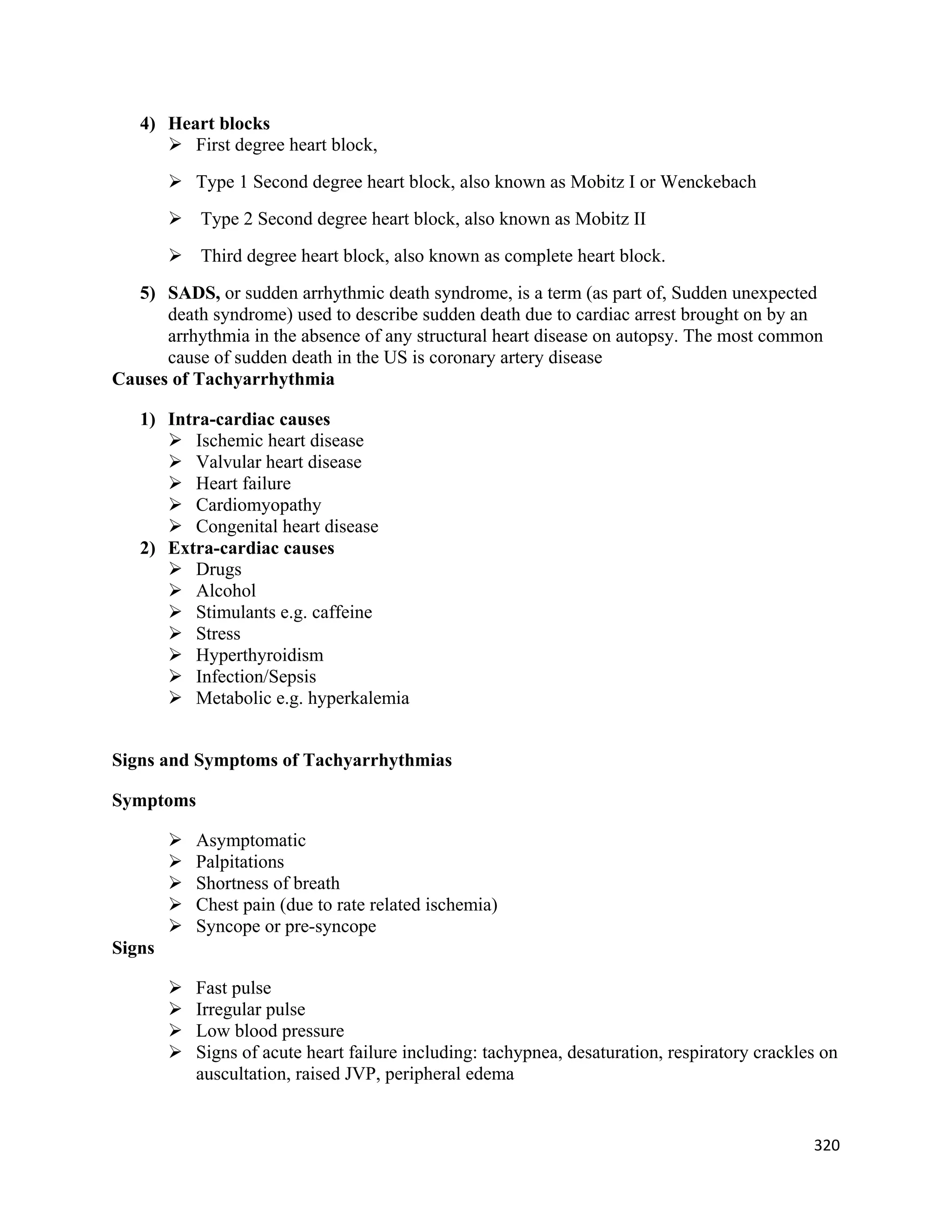 320 
 
4) Heart blocks
 First degree heart block,
 Type 1 Second degree heart block, also known as Mobitz I or Wenckebach
 Type 2 Second degree heart block, also known as Mobitz II
 Third degree heart block, also known as complete heart block.
5) SADS, or sudden arrhythmic death syndrome, is a term (as part of, Sudden unexpected
death syndrome) used to describe sudden death due to cardiac arrest brought on by an
arrhythmia in the absence of any structural heart disease on autopsy. The most common
cause of sudden death in the US is coronary artery disease
Causes of Tachyarrhythmia
1) Intra-cardiac causes
 Ischemic heart disease
 Valvular heart disease
 Heart failure
 Cardiomyopathy
 Congenital heart disease
2) Extra-cardiac causes
 Drugs
 Alcohol
 Stimulants e.g. caffeine
 Stress
 Hyperthyroidism
 Infection/Sepsis
 Metabolic e.g. hyperkalemia
Signs and Symptoms of Tachyarrhythmias
Symptoms
 Asymptomatic
 Palpitations
 Shortness of breath
 Chest pain (due to rate related ischemia)
 Syncope or pre-syncope
Signs
 Fast pulse
 Irregular pulse
 Low blood pressure
 Signs of acute heart failure including: tachypnea, desaturation, respiratory crackles on
auscultation, raised JVP, peripheral edema
 