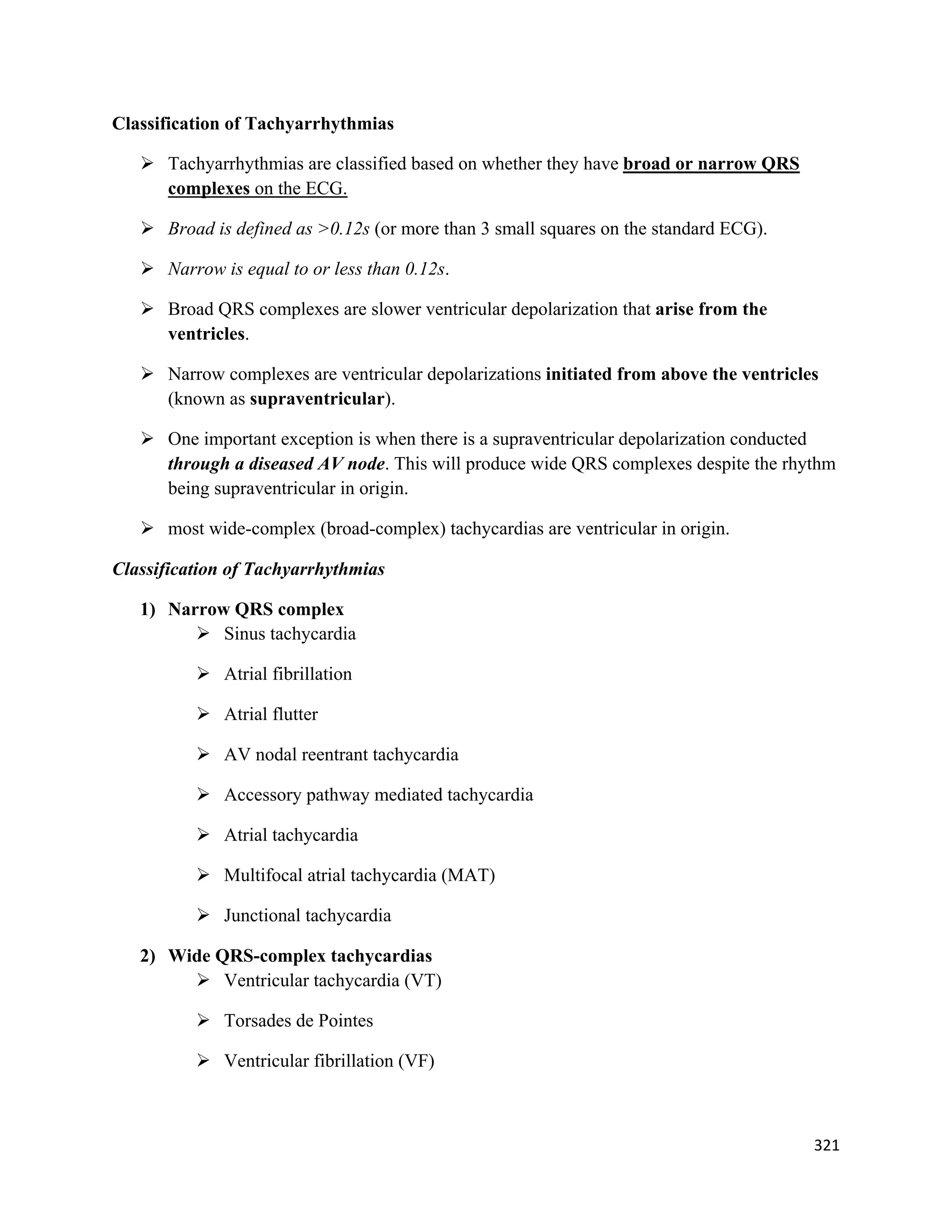 321 
 
Classification of Tachyarrhythmias
 Tachyarrhythmias are classified based on whether they have broad or narrow QRS
complexes on the ECG.
 Broad is defined as >0.12s (or more than 3 small squares on the standard ECG).
 Narrow is equal to or less than 0.12s.
 Broad QRS complexes are slower ventricular depolarization that arise from the
ventricles.
 Narrow complexes are ventricular depolarizations initiated from above the ventricles
(known as supraventricular).
 One important exception is when there is a supraventricular depolarization conducted
through a diseased AV node. This will produce wide QRS complexes despite the rhythm
being supraventricular in origin.
 most wide-complex (broad-complex) tachycardias are ventricular in origin.
Classification of Tachyarrhythmias
1) Narrow QRS complex
 Sinus tachycardia
 Atrial fibrillation
 Atrial flutter
 AV nodal reentrant tachycardia
 Accessory pathway mediated tachycardia
 Atrial tachycardia
 Multifocal atrial tachycardia (MAT)
 Junctional tachycardia
2) Wide QRS-complex tachycardias
 Ventricular tachycardia (VT)
 Torsades de Pointes
 Ventricular fibrillation (VF)
 