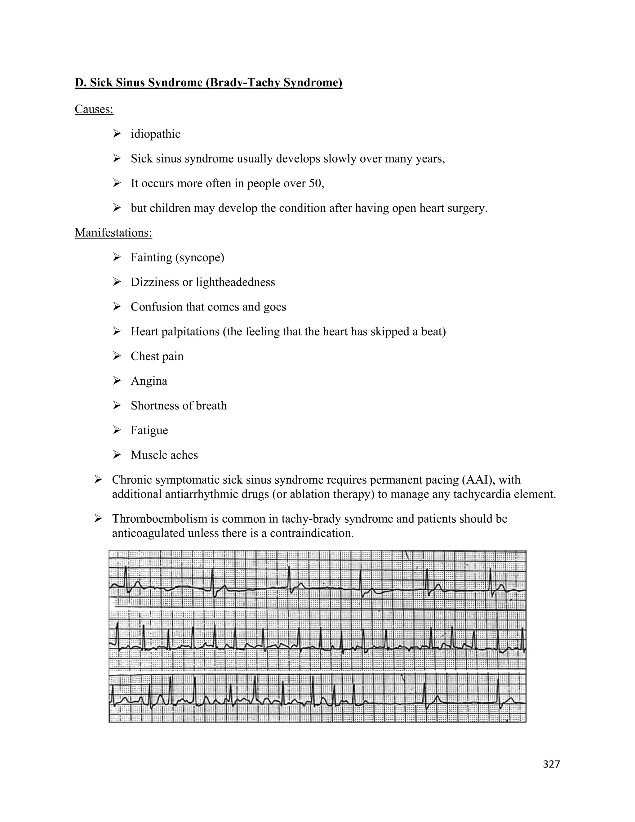 327 
 
D. Sick Sinus Syndrome (Brady-Tachy Syndrome)
Causes:
 idiopathic
 Sick sinus syndrome usually develops slowly over many years,
 It occurs more often in people over 50,
 but children may develop the condition after having open heart surgery.
Manifestations:
 Fainting (syncope)
 Dizziness or lightheadedness
 Confusion that comes and goes
 Heart palpitations (the feeling that the heart has skipped a beat)
 Chest pain
 Angina
 Shortness of breath
 Fatigue
 Muscle aches
 Chronic symptomatic sick sinus syndrome requires permanent pacing (AAI), with
additional antiarrhythmic drugs (or ablation therapy) to manage any tachycardia element.
 Thromboembolism is common in tachy-brady syndrome and patients should be
anticoagulated unless there is a contraindication.
 