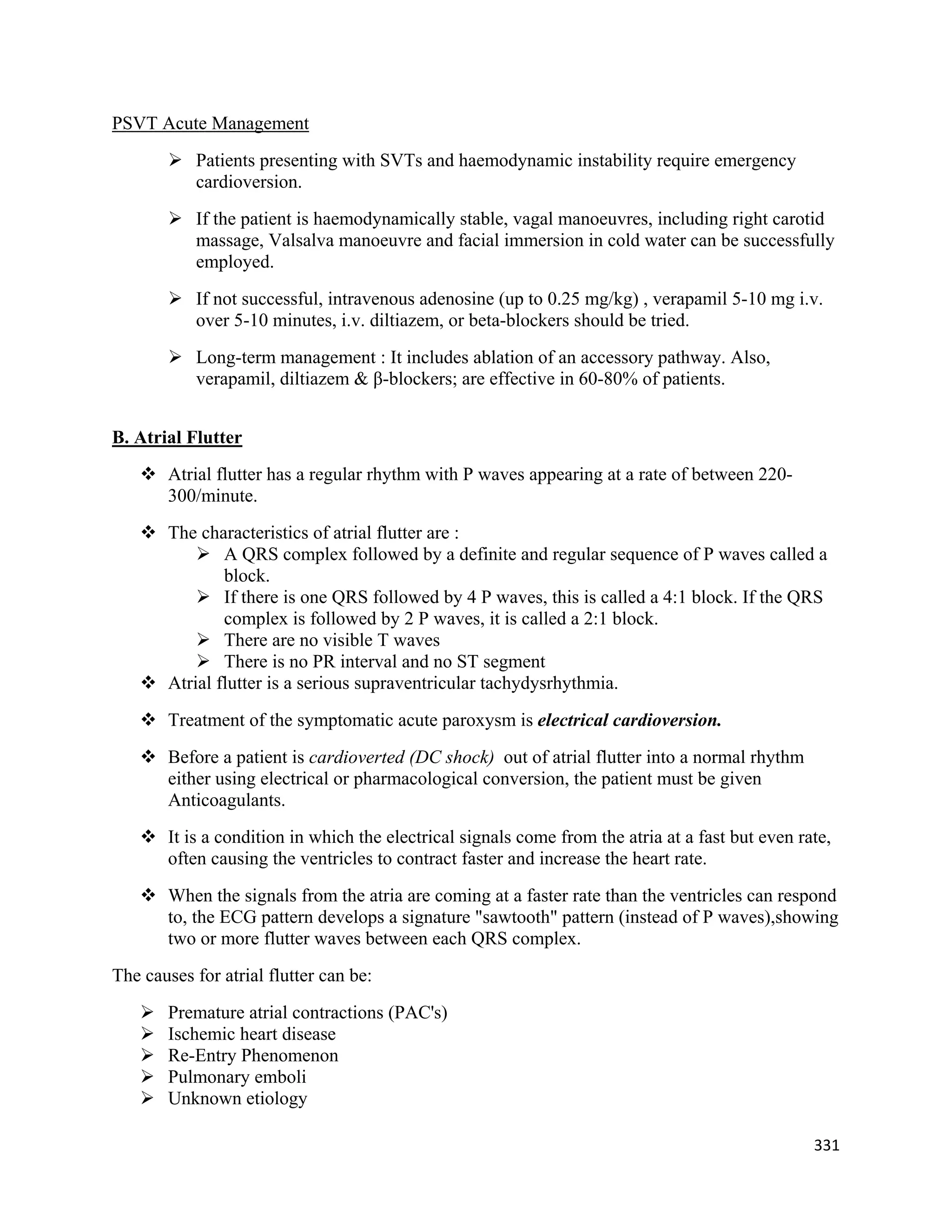 331 
 
PSVT Acute Management
 Patients presenting with SVTs and haemodynamic instability require emergency
cardioversion.
 If the patient is haemodynamically stable, vagal manoeuvres, including right carotid
massage, Valsalva manoeuvre and facial immersion in cold water can be successfully
employed.
 If not successful, intravenous adenosine (up to 0.25 mg/kg) , verapamil 5-10 mg i.v.
over 5-10 minutes, i.v. diltiazem, or beta-blockers should be tried.
 Long-term management : It includes ablation of an accessory pathway. Also,
verapamil, diltiazem & β-blockers; are effective in 60-80% of patients.
B. Atrial Flutter
 Atrial flutter has a regular rhythm with P waves appearing at a rate of between 220-
300/minute.
 The characteristics of atrial flutter are :
 A QRS complex followed by a definite and regular sequence of P waves called a
block.
 If there is one QRS followed by 4 P waves, this is called a 4:1 block. If the QRS
complex is followed by 2 P waves, it is called a 2:1 block.
 There are no visible T waves
 There is no PR interval and no ST segment
 Atrial flutter is a serious supraventricular tachydysrhythmia.
 Treatment of the symptomatic acute paroxysm is electrical cardioversion.
 Before a patient is cardioverted (DC shock) out of atrial flutter into a normal rhythm
either using electrical or pharmacological conversion, the patient must be given
Anticoagulants.
 It is a condition in which the electrical signals come from the atria at a fast but even rate,
often causing the ventricles to contract faster and increase the heart rate.
 When the signals from the atria are coming at a faster rate than the ventricles can respond
to, the ECG pattern develops a signature "sawtooth" pattern (instead of P waves),showing
two or more flutter waves between each QRS complex.
The causes for atrial flutter can be:
 Premature atrial contractions (PAC's)
 Ischemic heart disease
 Re-Entry Phenomenon
 Pulmonary emboli
 Unknown etiology
 