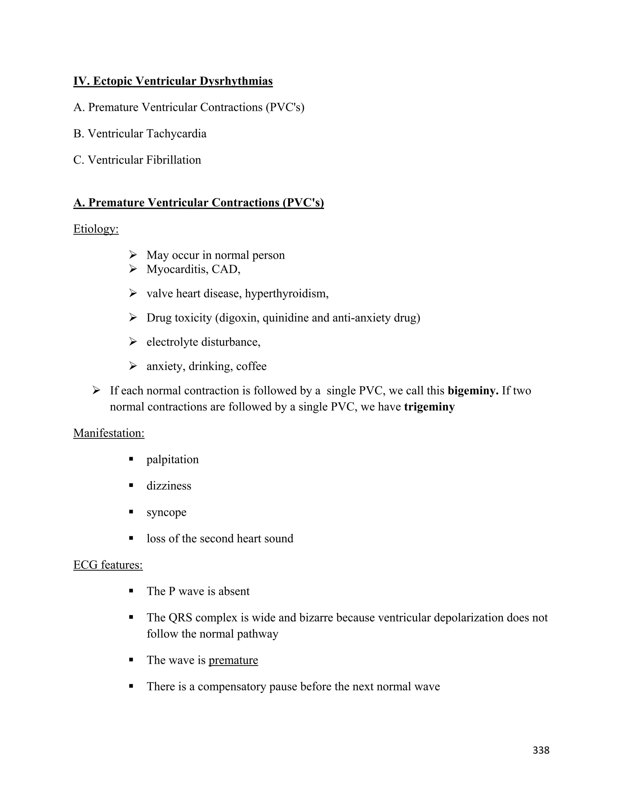 338 
 
IV. Ectopic Ventricular Dysrhythmias
A. Premature Ventricular Contractions (PVC's)
B. Ventricular Tachycardia
C. Ventricular Fibrillation
A. Premature Ventricular Contractions (PVC's)
Etiology:
 May occur in normal person
 Myocarditis, CAD,
 valve heart disease, hyperthyroidism,
 Drug toxicity (digoxin, quinidine and anti-anxiety drug)
 electrolyte disturbance,
 anxiety, drinking, coffee
 If each normal contraction is followed by a single PVC, we call this bigeminy. If two
normal contractions are followed by a single PVC, we have trigeminy
Manifestation:
 palpitation
 dizziness
 syncope
 loss of the second heart sound
ECG features:
 The P wave is absent
 The QRS complex is wide and bizarre because ventricular depolarization does not
follow the normal pathway
 The wave is premature
 There is a compensatory pause before the next normal wave
 