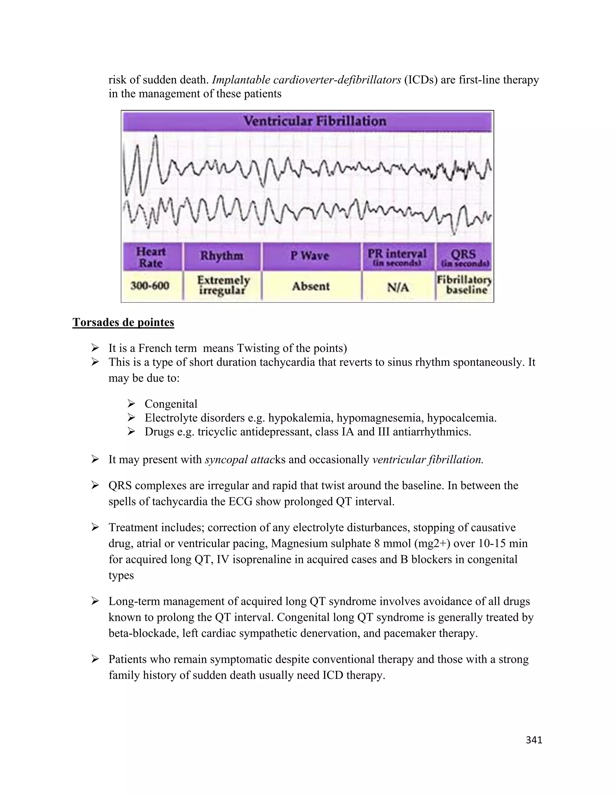341 
 
risk of sudden death. Implantable cardioverter-defibrillators (ICDs) are first-line therapy
in the management of these patients
Torsades de pointes
 It is a French term means Twisting of the points)
 This is a type of short duration tachycardia that reverts to sinus rhythm spontaneously. It
may be due to:
 Congenital
 Electrolyte disorders e.g. hypokalemia, hypomagnesemia, hypocalcemia.
 Drugs e.g. tricyclic antidepressant, class IA and III antiarrhythmics.
 It may present with syncopal attacks and occasionally ventricular fibrillation.
 QRS complexes are irregular and rapid that twist around the baseline. In between the
spells of tachycardia the ECG show prolonged QT interval.
 Treatment includes; correction of any electrolyte disturbances, stopping of causative
drug, atrial or ventricular pacing, Magnesium sulphate 8 mmol (mg2+) over 10-15 min
for acquired long QT, IV isoprenaline in acquired cases and B blockers in congenital
types
 Long-term management of acquired long QT syndrome involves avoidance of all drugs
known to prolong the QT interval. Congenital long QT syndrome is generally treated by
beta-blockade, left cardiac sympathetic denervation, and pacemaker therapy.
 Patients who remain symptomatic despite conventional therapy and those with a strong
family history of sudden death usually need ICD therapy.
 