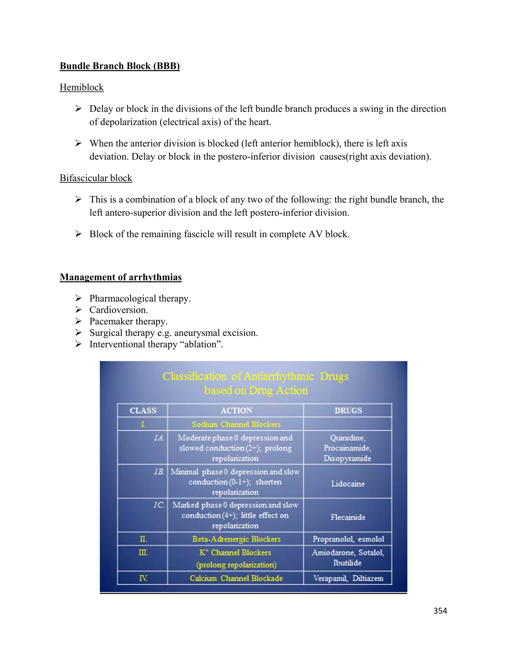 354 
 
Bundle Branch Block (BBB)
Hemiblock
 Delay or block in the divisions of the left bundle branch produces a swing in the direction
of depolarization (electrical axis) of the heart.
 When the anterior division is blocked (left anterior hemiblock), there is left axis
deviation. Delay or block in the postero-inferior division causes(right axis deviation).
Bifascicular block
 This is a combination of a block of any two of the following: the right bundle branch, the
left antero-superior division and the left postero-inferior division.
 Block of the remaining fascicle will result in complete AV block.
Management of arrhythmias
 Pharmacological therapy.
 Cardioversion.
 Pacemaker therapy.
 Surgical therapy e.g. aneurysmal excision.
 Interventional therapy “ablation”.
 